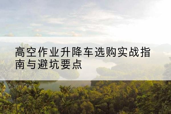 武隆区升降车怎么选-高空作业升降车选购实战指南与避坑要点