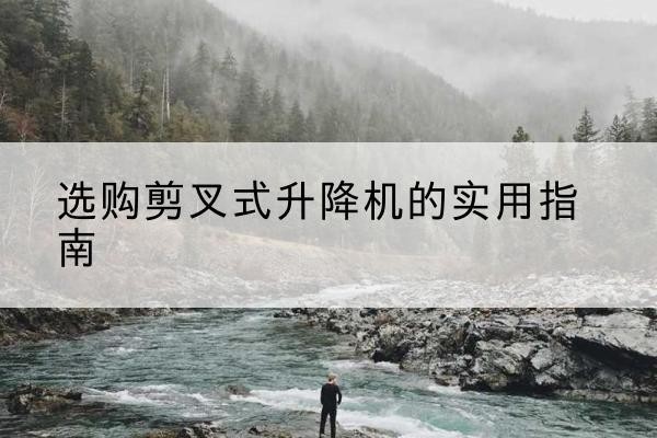 武隆区剪叉式升降机怎么选-选购剪叉式升降机的实用指南