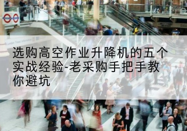 武隆区高空作业升降机厂家-选购高空作业升降机的五个实战经验-老采购手把手教你避坑
