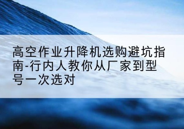 武隆区升降平台厂家-高空作业升降机选购避坑指南-行内人教你从厂家到型号一次选对