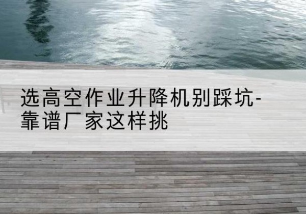 武隆区剪叉式升降机厂家-选高空作业升降机别踩坑-靠谱厂家这样挑