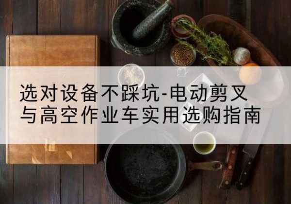 武隆区电动剪叉升降平台怎么选-选对设备不踩坑-电动剪叉与高空作业车实用选购指南