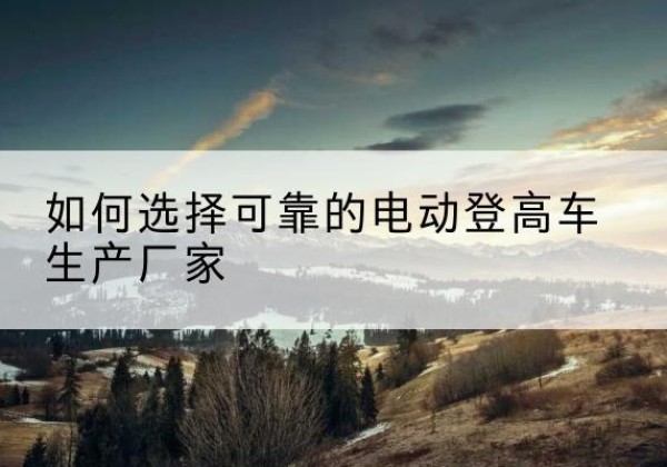 武隆区电动登高车厂家-如何选择可靠的电动登高车生产厂家