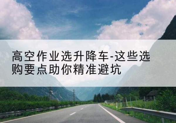 武隆区升降车厂家-高空作业选升降车-这些选购要点助你*避坑