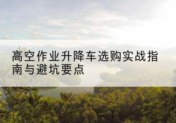 武隆区升降车怎么选-高空作业升降车选购实战指南与避坑要点