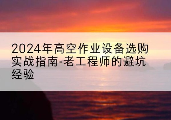 武隆区高空作业升降机厂家推荐-2024年高空作业设备选购实战指南-老工程师的避坑经验
